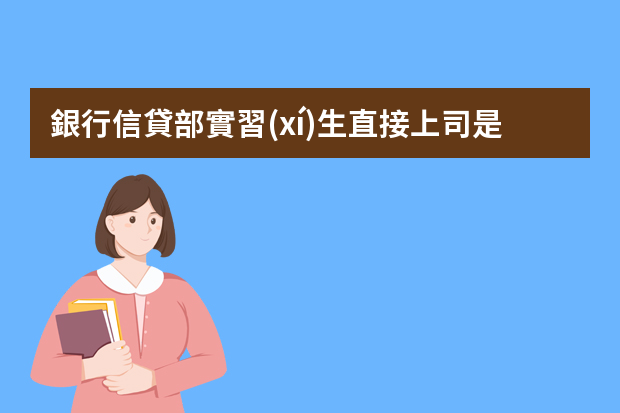 銀行信貸部實習(xí)生直接上司是什么職務(wù)？沒辦法，應(yīng)付學(xué)校的實習(xí)報告，給我兩個信貸部實習(xí)生上司的職務(wù)